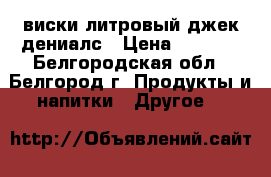 виски литровый джек дениалс › Цена ­ 1 500 - Белгородская обл., Белгород г. Продукты и напитки » Другое   